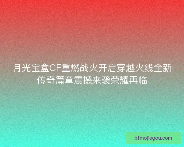 月光宝盒CF重燃战火开启穿越火线全新传奇篇章震撼来袭荣耀再临