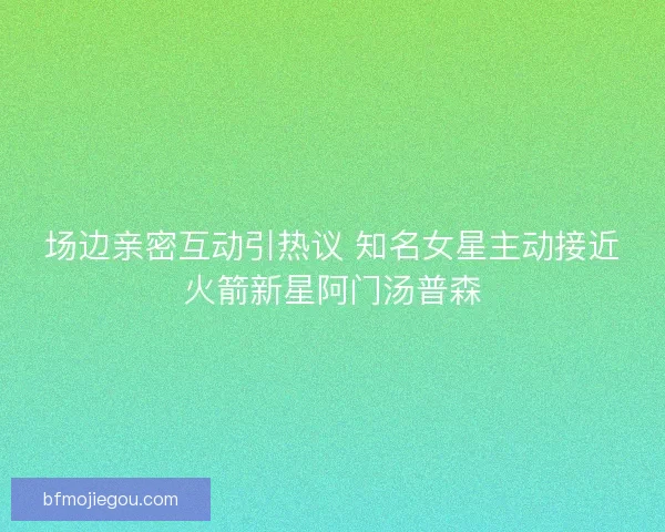 场边亲密互动引热议 知名女星主动接近火箭新星阿门汤普森