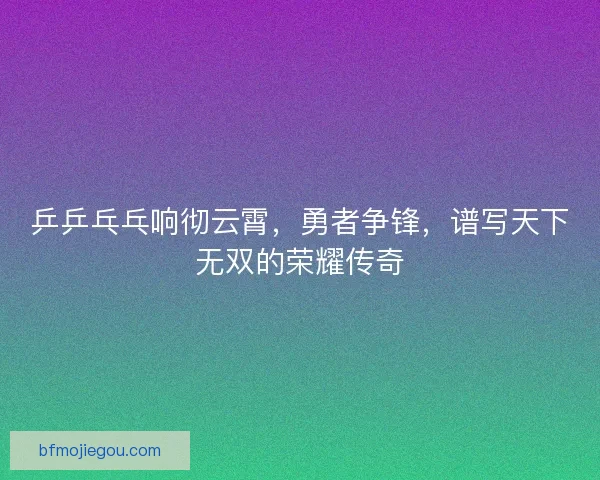 乒乒乓乓响彻云霄，勇者争锋，谱写天下无双的荣耀传奇
