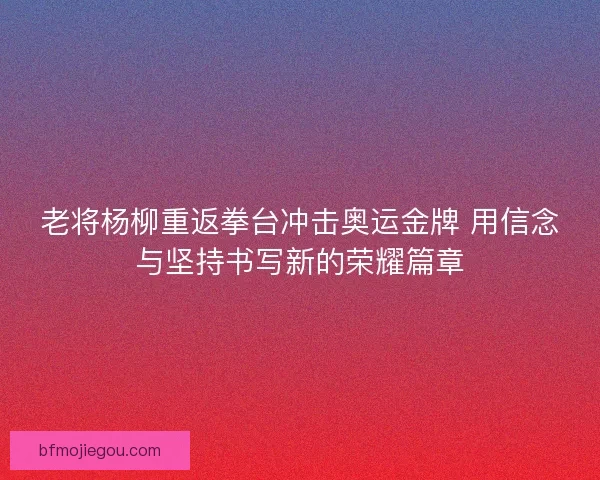 老将杨柳重返拳台冲击奥运金牌 用信念与坚持书写新的荣耀篇章