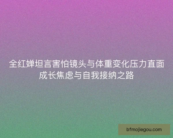 全红婵坦言害怕镜头与体重变化压力直面成长焦虑与自我接纳之路