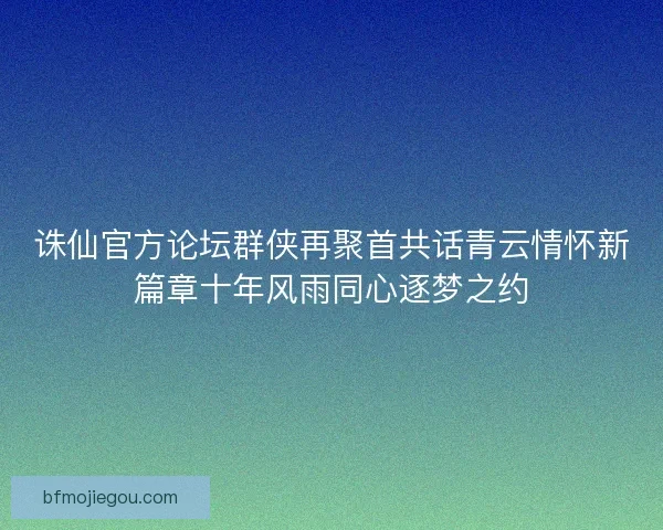 诛仙官方论坛群侠再聚首共话青云情怀新篇章十年风雨同心逐梦之约