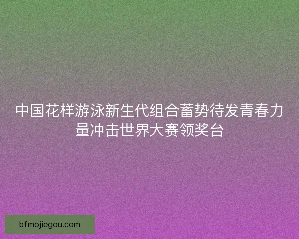 中国花样游泳新生代组合蓄势待发青春力量冲击世界大赛领奖台